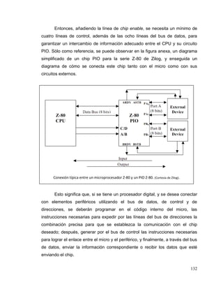 132
Entonces, añadiendo la línea de chip enable, se necesita un mínimo de
cuatro líneas de control, además de las ocho líneas del bus de datos, para
garantizar un intercambio de información adecuado entre el CPU y su circuito
PIO. Sólo como referencia, se puede observar en la figura anexa, un diagrama
simplificado de un chip PIO para la serie Z-80 de Zilog, y enseguida un
diagrama de cómo se conecta este chip tanto con el micro como con sus
circuitos externos.
Esto significa que, si se tiene un procesador digital, y se desea conectar
con elementos periféricos utilizando el bus de datos, de control y de
direcciones, se deberán programar en el código interno del micro, las
instrucciones necesarias para expedir por las líneas del bus de direcciones la
combinación precisa para que se establezca la comunicación con el chip
deseado; después, generar por el bus de control las instrucciones necesarias
para lograr el enlace entre el micro y el periférico, y finalmente, a través del bus
de datos, enviar la información correspondiente o recibir los datos que esté
enviando el chip.
Conexión típica entre un microprocesador Z-80 y un PIO Z-80. (Cortesía de Zilog).
 