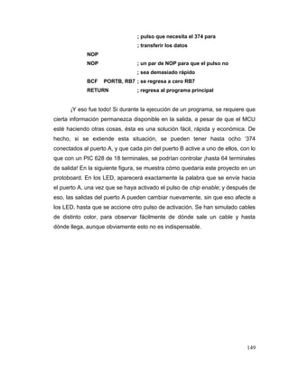 149
; pulso que necesita el 374 para
; transferir los datos
NOP
NOP ; un par de NOP para que el pulso no
; sea demasiado rápido
BCF PORTB, RB7 ; se regresa a cero RB7
RETURN ; regresa al programa principal
¡Y eso fue todo! Si durante la ejecución de un programa, se requiere que
cierta información permanezca disponible en la salida, a pesar de que el MCU
esté haciendo otras cosas, ésta es una solución fácil, rápida y económica. De
hecho, si se extiende esta situación, se pueden tener hasta ocho ‘374
conectados al puerto A, y que cada pin del puerto B active a uno de ellos, con lo
que con un PIC 628 de 18 terminales, se podrían controlar ¡hasta 64 terminales
de salida! En la siguiente figura, se muestra cómo quedaría este proyecto en un
protoboard. En los LED, aparecerá exactamente la palabra que se envíe hacia
el puerto A, una vez que se haya activado el pulso de chip enable; y después de
eso, las salidas del puerto A pueden cambiar nuevamente, sin que eso afecte a
los LED, hasta que se accione otro pulso de activación. Se han simulado cables
de distinto color, para observar fácilmente de dónde sale un cable y hasta
dónde llega, aunque obviamente esto no es indispensable.
 