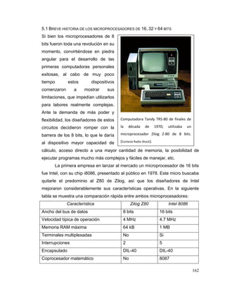 162
5.1 BREVE HISTORIA DE LOS MICROPROCESADORES DE 16, 32 Y 64 BITS
Si bien los microprocesadores de 8
bits fueron toda una revolución en su
momento, convirtiéndose en piedra
angular para el desarrollo de las
primeras computadoras personales
exitosas, al cabo de muy poco
tiempo estos dispositivos
comenzaron a mostrar sus
limitaciones, que impedían utilizarlos
para labores realmente complejas.
Ante la demanda de más poder y
flexibilidad, los diseñadores de estos
circuitos decidieron romper con la
barrera de los 8 bits, lo que le daría
al dispositivo mayor capacidad de
cálculo, acceso directo a una mayor cantidad de memoria, la posibilidad de
ejecutar programas mucho más complejos y fáciles de manejar, etc.
La primera empresa en lanzar al mercado un microprocesador de 16 bits
fue Intel, con su chip i8086, presentado al público en 1978. Este micro buscaba
quitarle el predominio al Z80 de Zilog, así que los diseñadores de Intel
mejoraron considerablemente sus características operativas. En la siguiente
tabla se muestra una comparación rápida entre ambos microprocesadores:
Característica Zilog Z80 Intel 8086
Ancho del bus de datos 8 bits 16 bits
Velocidad típica de operación 4 MHz 4.7 MHz
Memoria RAM máxima 64 kB 1 MB
Terminales multiplexadas No Si
Interrupciones 2 5
Encapsulado DIL-40 DIL-40
Coprocesador matemático No 8087
Computadora Tandy TRS-80 de finales de
la década de 1970; utilizaba un
microprocesador Zilog Z-80 de 8 bits.
(Cortesía Radio Shack).
 