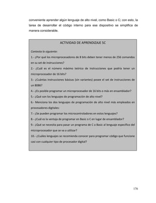 176
conveniente aprender algún lenguaje de alto nivel, como Basic o C; con esto, la
tarea de desarrollar el código interno para ese dispositivo se simplifica de
manera considerable.
ACTIVIDAD DE APRENDIZAJE 5C
Contesta lo siguiente:
1.- ¿Por qué los microprocesadores de 8 bits deben tener menos de 256 comandos
en su set de instrucciones?
2.- ¿Cuál es el número máximo teórico de instrucciones que podría tener un
microprocesador de 16 bits?
3.- ¿Cuántas instrucciones básicas (sin variantes) posee el set de instrucciones de
un 8086?
4.- ¿Es posible programar un microprocesador de 16 bits o más en ensamblador?
5.- ¿Qué son los lenguajes de programación de alto nivel?
6.- Menciona los dos lenguajes de programación de alto nivel más empleados en
procesadores digitales:
7.- ¿Se pueden programar los microcontroladores en estos lenguajes?
8.- ¿Cuál es la ventaja de programar en Basic o C en lugar de ensamblador?
9.- ¿Qué se necesita para pasar un programa de C o Basic al lenguaje específico del
microprocesador que se va a utilizar?
10.- ¿Cuáles lenguajes se recomienda conocer para programar código que funcione
casi con cualquier tipo de procesador digital?
 