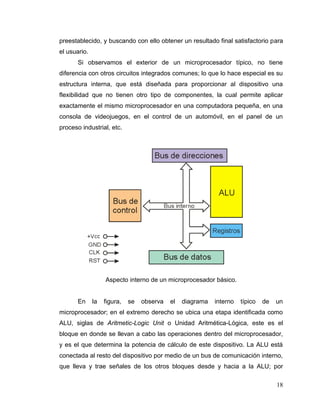 18
preestablecido, y buscando con ello obtener un resultado final satisfactorio para
el usuario.
Si observamos el exterior de un microprocesador típico, no tiene
diferencia con otros circuitos integrados comunes; lo que lo hace especial es su
estructura interna, que está diseñada para proporcionar al dispositivo una
flexibilidad que no tienen otro tipo de componentes, la cual permite aplicar
exactamente el mismo microprocesador en una computadora pequeña, en una
consola de videojuegos, en el control de un automóvil, en el panel de un
proceso industrial, etc.
Aspecto interno de un microprocesador básico.
En la figura, se observa el diagrama interno típico de un
microprocesador; en el extremo derecho se ubica una etapa identificada como
ALU, siglas de Aritmetic-Logic Unit o Unidad Aritmética-Lógica, este es el
bloque en donde se llevan a cabo las operaciones dentro del microprocesador,
y es el que determina la potencia de cálculo de este dispositivo. La ALU está
conectada al resto del dispositivo por medio de un bus de comunicación interno,
que lleva y trae señales de los otros bloques desde y hacia a la ALU; por
 