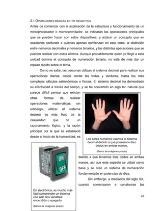 43
2.1 OPERACIONES BÁSICAS ENTRE REGISTROS
Antes de comenzar con la explicación de la estructura y funcionamiento de un
microprocesador o microcontrolador, se indicarán las operaciones principales
que se pueden hacer con estos dispositivos, y aclarar un concepto que en
ocasiones confunde a quienes apenas comienzan en este tema: la distinción
entre números decimales y números binarios, y las distintas operaciones que se
pueden realizar con estos últimos. Aunque probablemente quien ya llegó a esta
unidad domina el concepto de numeración binaria, no está de más dar un
repaso rápido sobre el tema.
Como se sabe, las personas utilizan el sistema decimal para realizar sus
operaciones diarias, desde contar las frutas y verduras, hasta los más
complejos cálculos astronómicos o físicos. El sistema decimal ha demostrado
su efectividad a través del tiempo, y se ha convertido en algo tan natural que
parece difícil pensar que existan
otras formas de realizar
operaciones matemáticas; sin
embargo, utilizar el sistema
decimal es más fruto de la
casualidad que de un
razonamiento lógico, y la razón
principal por la que se estableció
desde el inicio de la humanidad, es
debido a que tenemos diez dedos en ambas
manos, así que este aspecto se utilizó como
base y se creó un sistema de numeración
fundamentado en potencias de diez.
Sin embargo, a mediados del siglo XX,
cuando comenzaron a construirse las
Los seres humanos usamos el sistema
decimal debido a que poseemos diez
dedos en ambas manos.
(Banco de imágenes propio)
En electrónica, es mucho más
fácil comprender un sistema
con sólo dos variables:
encendido o apagado.
(Banco de imágenes propio)
 