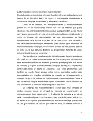74
2.8 INTRODUCCIÓN A LA PROGRAMACIÓN EN ENSAMBLADOR
Con todos estos antecedentes, ahora se describirá cómo se realiza el programa
interno de un dispositivo lógico de control, lo cual conduce directamente al
concepto de “lenguaje ensamblador” y a la manera de utilizarlo.
Como se ha indicado, los microprocesadores y microcontroladores
poseen un set de instrucciones interno, que son las órdenes que puede
identificar y ejecutar directamente el dispositivo. Cualquier orden que se intente
dar y que no se encuentre en este set de instrucciones básicas, simplemente, el
micro es incapaz de comprenderla, así que seguramente no hará
absolutamente nada, aunque en el peor de los casos podría crear un conflicto
que paralizara al sistema digital. Ahora bien, como también ya se mencionó, los
microprocesadores complejos poseen varios cientos de instrucciones básicas
en este set, lo que complica bastante su programación tratando de utilizar
únicamente este juego de comandos.
Esto se soluciona con el desarrollo de los lenguajes de programación de
alto nivel, en los cuales un usuario puede escribir su programa utilizando una
serie de comandos fáciles de aprender, y una vez que el programa está hecho,
se “compila” y se pasa automáticamente a lenguaje de máquina, simplificando
considerablemente el diseño de programas para estas plataformas. Esto
también se puede hacer porque estos micros avanzados suelen estar
acompañados por grandes cantidades de espacio de almacenamiento y
memoria de ejecución, así que los diseñadores de programas pueden “darse el
lujo” de escribir códigos redundantes o poco optimizados, con la confianza de
que contarán con el hardware necesario para su ejecución.
Sin embargo, los microcontroladores suelen estar muy limitados en
ciertos recursos, siendo el principal su memoria de programación. Un
microcontrolador típico posee entre 1 y 4 kilobytes de memoria, y en ella se
debe colocar el código de control necesario para que el dispositivo realice todo
su trabajo. Esto significa que al enfrentar una aplicación compleja, que requiera
de una gran cantidad de cálculos por parte del micro, se deberá optimizar el
 