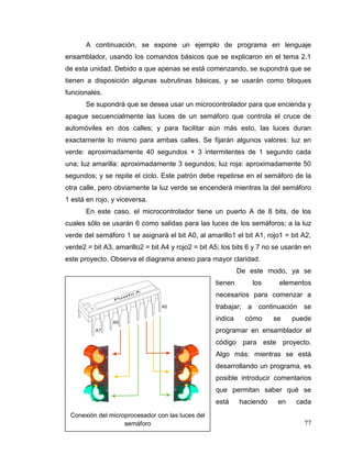 77
A continuación, se expone un ejemplo de programa en lenguaje
ensamblador, usando los comandos básicos que se explicaron en el tema 2.1
de esta unidad. Debido a que apenas se está comenzando, se supondrá que se
tienen a disposición algunas subrutinas básicas, y se usarán como bloques
funcionales.
Se supondrá que se desea usar un microcontrolador para que encienda y
apague secuencialmente las luces de un semáforo que controla el cruce de
automóviles en dos calles; y para facilitar aún más esto, las luces duran
exactamente lo mismo para ambas calles. Se fijarán algunos valores: luz en
verde: aproximadamente 40 segundos + 3 intermitentes de 1 segundo cada
una; luz amarilla: aproximadamente 3 segundos; luz roja: aproximadamente 50
segundos; y se repite el ciclo. Este patrón debe repetirse en el semáforo de la
otra calle, pero obviamente la luz verde se encenderá mientras la del semáforo
1 está en rojo, y viceversa.
En este caso, el microcontrolador tiene un puerto A de 8 bits, de los
cuales sólo se usarán 6 como salidas para las luces de los semáforos; a la luz
verde del semáforo 1 se asignará el bit A0, al amarillo1 el bit A1, rojo1 = bit A2,
verde2 = bit A3, amarillo2 = bit A4 y rojo2 = bit A5; los bits 6 y 7 no se usarán en
este proyecto. Observa el diagrama anexo para mayor claridad.
De este modo, ya se
tienen los elementos
necesarios para comenzar a
trabajar; a continuación se
indica cómo se puede
programar en ensamblador el
código para este proyecto.
Algo más: mientras se está
desarrollando un programa, es
posible introducir comentarios
que permitan saber qué se
está haciendo en cada
Conexión del microprocesador con las luces del
semáforo
 