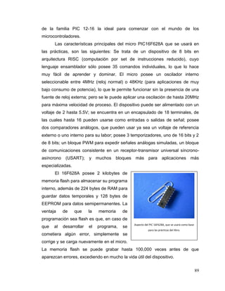 89
de la familia PIC 12-16 la ideal para comenzar con el mundo de los
microcontroladores.
Las características principales del micro PIC16F628A que se usará en
las prácticas, son las siguientes: Se trata de un dispositivo de 8 bits en
arquitectura RISC (computación por set de instrucciones reducido), cuyo
lenguaje ensamblador sólo posee 35 comandos individuales, lo que lo hace
muy fácil de aprender y dominar. El micro posee un oscilador interno
seleccionable entre 4MHz (reloj normal) o 48KHz (para aplicaciones de muy
bajo consumo de potencia), lo que le permite funcionar sin la presencia de una
fuente de reloj externa; pero se le puede aplicar una oscilación de hasta 20MHz
para máxima velocidad de proceso. El dispositivo puede ser alimentado con un
voltaje de 2 hasta 5.5V; se encuentra en un encapsulado de 18 terminales, de
las cuales hasta 16 pueden usarse como entradas o salidas de señal; posee
dos comparadores análogos, que pueden usar ya sea un voltaje de referencia
externo o uno interno para su labor; posee 3 temporizadores, uno de 16 bits y 2
de 8 bits; un bloque PWM para expedir señales análogas simuladas, un bloque
de comunicaciones consistente en un receptor-transmisor universal síncrono-
asíncrono (USART); y muchos bloques más para aplicaciones más
especializadas.
El 16F628A posee 2 kilobytes de
memoria flash para almacenar su programa
interno, además de 224 bytes de RAM para
guardar datos temporales y 128 bytes de
EEPROM para datos semipermanentes. La
ventaja de que la memoria de
programación sea flash es que, en caso de
que al desarrollar el programa, se
cometiera algún error, simplemente se
corrige y se carga nuevamente en el micro.
La memoria flash se puede grabar hasta 100,000 veces antes de que
aparezcan errores, excediendo en mucho la vida útil del dispositivo.
Aspecto del PIC 16F628A, que se usará como base
para las prácticas del libro.
 
