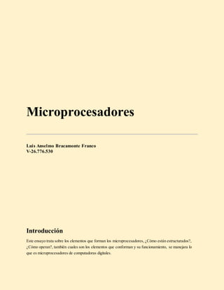 Microprocesadores
Luis Anselmo Bracamonte Franco
V-26.776.530
Introducción
Este ensayo trata sobre los elementos que forman los microprocesadores, ¿Cómo están estructurados?,
¿Cómo operan?, también cuales son los elementos que conforman y su funcionamiento, se manejara lo
que es microprocesadores de computadoras digitales.
 