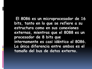    El 8086 es un microprocesador de 16 bits, tanto en lo que se refiere a su estructura como en sus conexiones externas, mientras que el 8088 es un procesador de 8 bits que internamente es casi idéntico al 8086. La única diferencia entre ambos es el tamaño del bus de datos externo.