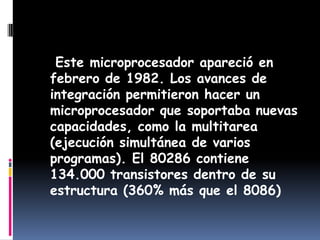    Este microprocesador apareció en febrero de 1982. Los avances de integración permitieron hacer un microprocesador que soportaba nuevas capacidades, como la multitarea (ejecución simultánea de varios programas). El 80286 contiene 134.000 transistores dentro de su estructura (360% más que el 8086)