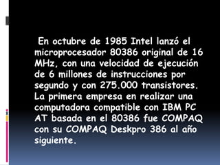    En octubre de 1985 Intel lanzó el microprocesador 80386 original de 16 MHz, con una velocidad de ejecución de 6 millones de instrucciones por segundo y con 275.000 transistores. La primera empresa en realizar una computadora compatible con IBM PC AT basada en el 80386 fue COMPAQ con su COMPAQ Deskpro 386 al año siguiente.