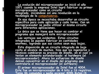      La evolución del microprocesador se inició el año 1971 cuando la empresa Intel logró fabricar su primer microprocesador como un circuito integrado, iniciándose así una revolución en la tecnología de la computadoras.     En esa época se necesitaba desarrollar un circuito específico para cada aplicación y cada tarea. Con un microprocesador se podía utilizar el mismo circuito para diferentes aplicaciones.     Lo único que se tiene que hacer es cambiar el programa que manejará este microprocesador     Las ventajas son evidentes. Estos circuitos integrados se pueden fabricar en cantidades enormes, logrando que sus costos sean muy bajos.     Esta disposición de un circuito integrado de bajo costo al alcance de muchos, hizo que los ingenieros y técnicos cambiaran su proceso de diseño, en el cual ya tenían un elemento estandarizado: el hardware (el microprocesador). Ahora los esfuerzos de diseño debían concentrar en el diseño del programa que controlaría el microprocesador (el software)     El primer microprocesador de Intel fue el 4004. Este fue un microprocesador de 4 bits y 16 registros. Tenía 46 comandos y podía accesar 4096 Bytes (4 Bytes) de memoria.