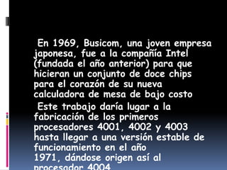    En 1969, Busicom, una joven empresa japonesa, fue a la compañía Intel (fundada el año anterior) para que hicieran un conjunto de doce chips para el corazón de su nueva calculadora de mesa de bajo costo   Este trabajo daría lugar a la fabricación de los primeros procesadores 4001, 4002 y 4003 hasta llegar a una versión estable de funcionamiento en el año 1971, dándose origen así al procesador 4004.