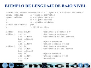 EJEMPLO DE LENGUAJE DE BAJO NIVEL
;subrutina a3ddec (convierte a – 1 byte - a 3 dígitos decimales)
;par. entrada:      a = dato a convertir
;par. salida:       c = dígito centenas
;                   b = dígito decenas
;                   x = dígito unidades
;recursos usados:   psw
;                   1 nivel de pila

a3ddec    movw   bc,#0       ;centenas y decenas a 0
a3ddec1   inc    c           ;incrementa centenas
          sub    a,#100      ;decrementa en una centena
          bnc    a3ddec1
          dec    c           ;ajusta centenas
          add    a,#100      ;ajusta residuo (<100)
a3ddec2   inc    b           ;incrementa centenas
          sub    a,#10       ;decrementa en una decena
          bnc    a3ddec2
          dec    b           ;ajusta decenas
          add    a,#10       ;ajusta residuo (<10)
          xch    a,x         ;x=residuo
          ret
 