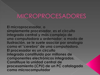 MICROPROCESADORES El microprocesador, o simplemente procesador, es el circuito integrado central y más complejo de una computadora u ordenador; a modo de ilustración, se le suele asociar por analogía como el "cerebro" de una computadora. El procesador es un circuito integrado constituido por millones de componentes electrónicos integrados. Constituye la unidad central de procesamiento (CPU) de un PC catalogado como microcomputador. 
