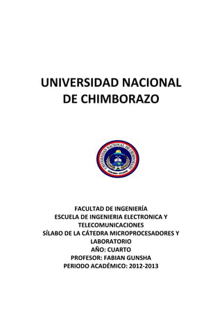UNIVERSIDAD NACIONAL
DE CHIMBORAZO
FACULTAD DE INGENIERÍA
ESCUELA DE INGENIERIA ELECTRONICA Y
TELECOMUNICACIONES
SÍLABO DE LA CÁTEDRA MICROPROCESADORES Y
LABORATORIO
AÑO: CUARTO
PROFESOR: FABIAN GUNSHA
PERIODO ACADÉMICO: 2012-2013
 