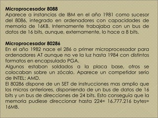 Microprocesador 8088 Aparece a instancias de IBM en el año 1981 como sucesor del 8086, integrado en ordenadores con capacidades de memoria de 16KB. Internamente trabajaba con un bus de datos de 16 bits, aunque, externamente, lo hace a 8 bits.  Microprocesador 80286 En el año 1982 nace el 286 o primer microprocesador para ordenadores AT aunque no ve la luz hasta 1984 con distintos formatos en encapsulado PGA. Algunos estaban soldados a la placa base, otros se colocaban sobre un zócalo. Aparece un competidor serio de INTEL: AMD. El 80286 dispone de un SET de instrucciones mas amplio que los micros anteriores, disponiendo de un bus de datos de 16 bits y un bus de direcciones de 24 bits. Esto conseguía que la memoria pudiese direccionar hasta 224= 16.777.216 bytes= 16MB.  
