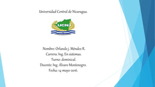 Universidad Central de Nicaragua.
Nombre: Orlando j. Méndez R.
Carrera: Ing. En sistemas.
Turno: dominical.
Docente: Ing. Álvaro Montenegro.
Fecha: 14-mayo-2016.
 