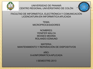 UNIVERSIDAD DE PANAMÀ
CENTRO REGIONAL UNIVERSITARIO DE COLÒN
FACULTAD DE INFORMÀTICA, ELECTRÒNICA Y COMUNICACIÒN
LICENCIATURA EN INFORMÀTICA APLICADA
TEMA:
MICROPROCESADORES
NOMBRES:
YENIFER MALCA
MOISES MEDINA
ROLANDO EDMUND
MATERIA:
MANTENIMIENTO Y REPARACIÒN DE DISPOSITIVOS
AÑO:
II-A/INFORMÀTICAAPLICADA
I SEMESTRE-2013
 