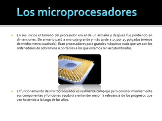 En sus inicios el tamaño del procesador era el de un armario y después fue perdiendo en dimensiones. De armario pasó a una caja grande y más tarde a 15 por 15 pulgadas (menos de medio metro cuadrado). Eran procesadores para grandes máquinas nada que ver con los ordenadores de sobremesa o portátiles a los que estamos tan acostumbrados. El funcionamiento del microprocesador es realmente complejo pero conocer mínimamente sus componentes y funciones ayudará a entender mejor la relevancia de los progresos que van haciendo a lo largo de los años. Los microprocesadores