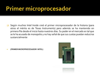 Primer microprocesadorSegún muchos Intel Inside creó el primer microprocesador de la historia (para otros el mérito es de Texas Instruments) pero además se ha mantenido en primera fila desde el inicio hasta nuestros días. Su poder en el mercado es tal que se le ha acusado de monopolio y no hay señal de que sus cuotas puedan reducirse sustancialmente(PRIMER MICROPROCESADOR  INTEL) 