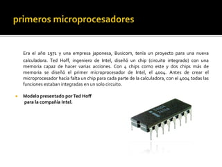 primeros microprocesadoresEra el año 1971 y una empresa japonesa, Busicom, tenía un proyecto para una nueva calculadora. Ted Hoff, ingeniero de Intel, diseñó un chip (circuito integrado) con una memoria capaz de hacer varias acciones. Con 4 chips como este y dos chips más de memoria se diseñó el primer microprocesador de Intel, el 4004. Antes de crear el microprocesador hacía falta un chip para cada parte de la calculadora, con el 4004 todas las funciones estaban integradas en un solo circuito. Modelo presentado por Ted Hoff          para la compañía Intel.