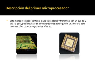 Descripción del primer microprocesadorEste microprocesador contenía 2.300 transistores y transmitía con un bus de 4 bits. El 4004 podía realizar 60.000 operaciones por segundo, una miseria para nuestros días, todo un logro en los años 70.