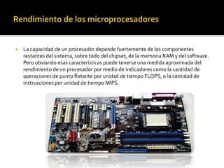 Rendimiento de los microprocesadoresLa capacidad de un procesador depende fuertemente de los componentes restantes del sistema, sobre todo del chipset, de la memoria RAM y del software. Pero obviando esas características puede tenerse una medida aproximada del rendimiento de un procesador por medio de indicadores como la cantidad de operaciones de punto flotante por unidad de tiempo FLOPS, o la cantidad de instrucciones por unidad de tiempo MIPS.