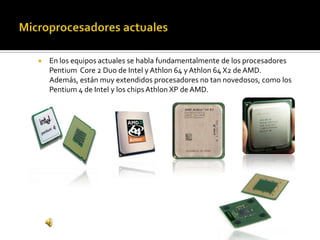 Microprocesadores actualesEn los equipos actuales se habla fundamentalmente de los procesadores Pentium  Core 2 Duo de Intel y Athlon 64 y Athlon 64 X2 de AMD. Además, están muy extendidos procesadores no tan novedosos, como los Pentium 4 de Intel y los chips Athlon XP de AMD.