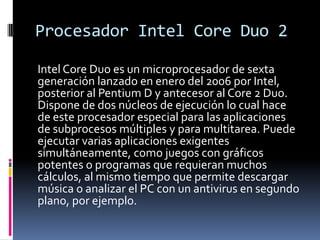 Procesador Intel CoreDuo 2Intel CoreDuo es un microprocesador de sexta generación lanzado en enero del 2006 por Intel, posterior al Pentium D y antecesor al Core 2 Duo. Dispone de dos núcleos de ejecución lo cual hace de este procesador especial para las aplicaciones de subprocesos múltiples y para multitarea. Puede ejecutar varias aplicaciones exigentes simultáneamente, como juegos con gráficos potentes o programas que requieran muchos cálculos, al mismo tiempo que permite descargar música o analizar el PC con un antivirus en segundo plano, por ejemplo.