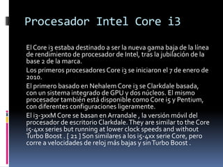 Procesador Intel Core i3El Core i3 estaba destinado a ser la nueva gama baja de la línea de rendimiento de procesador de Intel, tras la jubilación de la base 2 de la marca.Los primeros procesadores Core i3 se iniciaron el 7 de enero de 2010.El primero basado en NehalemCore i3 se Clarkdale basada, con un sistema integrado de GPU y dos núcleos. El mismo procesador también está disponible como Core i5 y Pentium, con diferentes configuraciones ligeramente. El i3-3xxM Core se basan en Arrandale , la versión móvil del procesador de escritorio Clarkdale. They are similar totheCore i5-4xx series butrunning at lowerclockspeeds and without Turbo Boost . [ 21 ] Son similares a los i5-4xx serie Core, pero corre a velocidades de reloj más bajas y sin Turbo Boost .