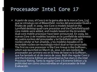 Procesador Intel Core i7A partir de 2010, el Core i7 es la gama alta de la marca Core, [23] que se introdujo con el Bloomfield -núcleo del procesador Quad a finales de 2008. In 2009, new Core i7 modelsbasedontheLynnfield desktop quad-coreprocessor and theClarksfieldquad-coremobilewereadded, and modelsbasedontheArrandale dual-coremobileprocessorhavebeenannounced. En 2009, los nuevos Core i7 de modelos basados en la Lynnfield de sobremesa de cuatro núcleos del procesador y la Clarksfield cuádruple núcleo celular se han añadido, y los modelos basados en la Arrandale núcleo con tecnología móvil-dual se han anunciado. Thefirstsix-coreprocessor in theCorelineupistheGulftown , whichwaslaunchedonMarch 16, 2010. Los seis núcleos de procesador por primera vez en la línea de base es la Gulftown , que fue lanzado el 16 de marzo de 2010. Boththe regular Core i7 and the Extreme Edition are advertised as fivestars in the Intel Processor Rating. Tanto la regular Core i7 Extreme Edition y la publicidad son como cinco estrellas en el procesador de Intel Evaluación. 
