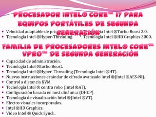 Procesador Intel® Celeron®Soloucion de bajo costo.Ejecución dinámica ampliada Intel®.Acceso Intel® a memoria inteligente.Intel® Advanced Digital Media Boost.Arquitectura Intel®.Bit de desactivación de ejecución.Para el procesamiento dual-core Caché Intel® inteligente avanzada.Procesador Intel® Core™ i7 Extreme Edition para equipos portátiles de segunda generaciónprocesador visiblemente inteligente Tecnología Intel ®Turbo Boost 2.0.Tecnología Intel ®Hyper-Threading.Tecnología Intel ®HD Graphics 3000