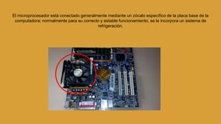El microprocesador está conectado generalmente mediante un zócalo específico de la placa base de la
computadora; normalmente para su correcto y estable funcionamiento, se le incorpora un sistema de
refrigeración.
 