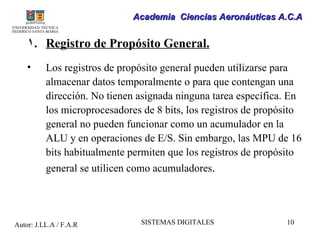 Academia Ciencias Aeronáuticas A.C.A


    1. Registro de Propósito General.
    •     Los registros de propósito general pueden utilizarse para
          almacenar datos temporalmente o para que contengan una
          dirección. No tienen asignada ninguna tarea específica. En
          los microprocesadores de 8 bits, los registros de propósito
          general no pueden funcionar como un acumulador en la
          ALU y en operaciones de E/S. Sin embargo, las MPU de 16
          bits habitualmente permiten que los registros de propósito
          general se utilicen como acumuladores.




Autor: J.LL.A / F.A.R          SISTEMAS DIGITALES                10
 