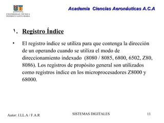Academia Ciencias Aeronáuticas A.C.A




   1. Registro Índice
   •     El registro índice se utiliza para que contenga la dirección
         de un operando cuando se utiliza el modo de
         direccionamiento indexado (8080 / 8085, 6800, 6502, Z80,
         8086). Los registros de propósito general son utilizados
         como registros índice en los microprocesadores Z8000 y
         68000.




Autor: J.LL.A / F.A.R           SISTEMAS DIGITALES                11
 