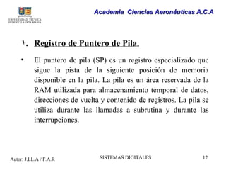 Academia Ciencias Aeronáuticas A.C.A




     1. Registro de Puntero de Pila.
     •     El puntero de pila (SP) es un registro especializado que
           sigue la pista de la siguiente posición de memoria
           disponible en la pila. La pila es un área reservada de la
           RAM utilizada para almacenamiento temporal de datos,
           direcciones de vuelta y contenido de registros. La pila se
           utiliza durante las llamadas a subrutina y durante las
           interrupciones.




Autor: J.LL.A / F.A.R           SISTEMAS DIGITALES                 12
 