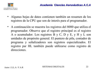 Academia Ciencias Aeronáuticas A.C.A



   • Algunas hojas de datos contienen también un resumen de los
     registros de la CPU que son de interés para el programador.
   • A continuación se muestra los registros del 8080 que utiliza el
     programador. Observe que el registro principal es el registro
     A o acumulador. Los registros B y C, D y E, y H y L son
     unidades de propósito general. El puntero de pila, contador de
     programa y señalizadores son registros especializados. El
     registro par HL también puede utilizarse como registro de
     direcciones.




Autor: J.LL.A / F.A.R         SISTEMAS DIGITALES                22
 