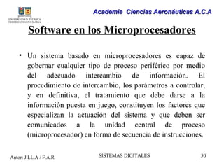 Academia Ciencias Aeronáuticas A.C.A


        Software en los Microprocesadores

    • Un sistema basado en microprocesadores es capaz de
      gobernar cualquier tipo de proceso periférico por medio
      del adecuado intercambio de información. El
      procedimiento de intercambio, los parámetros a controlar,
      y en definitiva, el tratamiento que debe darse a la
      información puesta en juego, constituyen los factores que
      especializan la actuación del sistema y que deben ser
      comunicados a la unidad central de proceso
      (microprocesador) en forma de secuencia de instrucciones.

Autor: J.LL.A / F.A.R        SISTEMAS DIGITALES              30
 