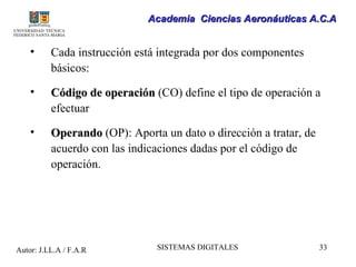 Academia Ciencias Aeronáuticas A.C.A


    •     Cada instrucción está integrada por dos componentes
          básicos:

    •     Código de operación (CO) define el tipo de operación a
          efectuar

    •     Operando (OP): Aporta un dato o dirección a tratar, de
          acuerdo con las indicaciones dadas por el código de
          operación.




Autor: J.LL.A / F.A.R          SISTEMAS DIGITALES                  33
 