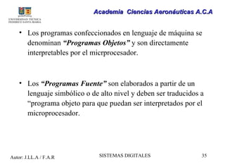 Academia Ciencias Aeronáuticas A.C.A


    • Los programas confeccionados en lenguaje de máquina se
      denominan “Programas Objetos” y son directamente
      interpretables por el micrprocesador.



    • Los “Programas Fuente” son elaborados a partir de un
      lenguaje simbólico o de alto nivel y deben ser traducidos a
      “programa objeto para que puedan ser interpretados por el
      microprocesador.




Autor: J.LL.A / F.A.R         SISTEMAS DIGITALES                35
 