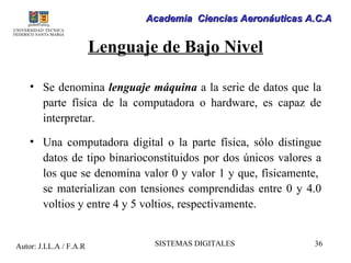Academia Ciencias Aeronáuticas A.C.A


                        Lenguaje de Bajo Nivel

    • Se denomina lenguaje máquina a la serie de datos que la
      parte física de la computadora o hardware, es capaz de
      interpretar.

    • Una computadora digital o la parte física, sólo distingue
      datos de tipo binarioconstituidos por dos únicos valores a
      los que se denomina valor 0 y valor 1 y que, físicamente,
      se materializan con tensiones comprendidas entre 0 y 4.0
      voltios y entre 4 y 5 voltios, respectivamente.


Autor: J.LL.A / F.A.R           SISTEMAS DIGITALES             36
 