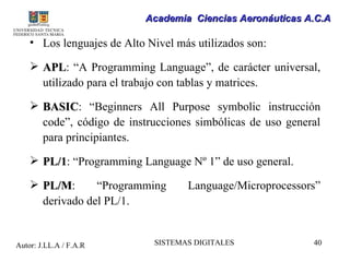 Academia Ciencias Aeronáuticas A.C.A

    • Los lenguajes de Alto Nivel más utilizados son:

     APL: “A Programming Language”, de carácter universal,
      APL
      utilizado para el trabajo con tablas y matrices.

     BASIC: “Beginners All Purpose symbolic instrucción
      BASIC
      code”, código de instrucciones simbólicas de uso general
      para principiantes.

     PL/1: “Programming Language Nº 1” de uso general.
      PL/1
     PL/M:
      PL/M       “Programming       Language/Microprocessors”
      derivado del PL/1.


Autor: J.LL.A / F.A.R        SISTEMAS DIGITALES             40
 