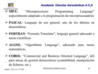 Academia Ciencias Aeronáuticas A.C.A

 MP-L:
  MP-L       “Microprocessors       Programming      Language”
  especialmente adaptado a la programación de microprocesadores

 PASCAL: Lenguaje de uso general, uno de los últimos en
  PASCAL
  desarrollarse.

 FORTRAN: “Formula Translator”, lenguaje general adecuado a
  FORTRAN
  tareas científicas.

 ALGOL: “Algorithmic Language”, adecuado para tareas
  ALGOL
  matemáticas.

 COBOL: “Commercial and Business Oriented Language”, útil
  COBOL
  para tareas de gestión democráticas (contabilidad, manipulación
  de ficheros, etc.)
Autor: J.LL.A / F.A.R      SISTEMAS DIGITALES               41
 