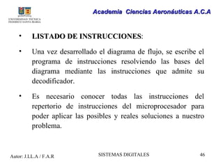 Academia Ciencias Aeronáuticas A.C.A


    •     LISTADO DE INSTRUCCIONES:
                     INSTRUCCIONES
    •     Una vez desarrollado el diagrama de flujo, se escribe el
          programa de instrucciones resolviendo las bases del
          diagrama mediante las instrucciones que admite su
          decodificador.

    •     Es necesario conocer todas las instrucciones del
          repertorio de instrucciones del microprocesador para
          poder aplicar las posibles y reales soluciones a nuestro
          problema.



Autor: J.LL.A / F.A.R          SISTEMAS DIGITALES               46
 