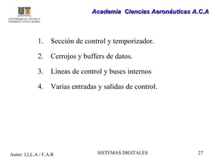 Academia Ciencias Aeronáuticas A.C.A



             1.    Sección de control y temporizador.

             2.    Cerrojos y buffers de datos.

             3.    Líneas de control y buses internos

             4.    Varias entradas y salidas de control.




Autor: J.LL.A / F.A.R              SISTEMAS DIGITALES            27
 