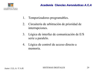 Academia Ciencias Aeronáuticas A.C.A



                    1.   Temporizadores programables.
                    2.   Circuitería de arbitración de prioridad de
                         interrupciones.
                    3.   Lógica de interfaz de comunicación de E/S
                         serie a paralelo.
                    4.   Lógica de control de acceso directo a
                         memoria.




Autor: J.LL.A / F.A.R               SISTEMAS DIGITALES                29
 