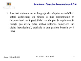 Academia Ciencias Aeronáuticas A.C.A


    • Las instrucciones en un lenguaje de máquina o simbólico
      estará codificadas en binario o más comúnmente en
      hexadecimal, está posibilidad se da por la equivalencia
      directa que existe entre ambos sistemas numéricos (un
      dígito hexadecimal, equivale a una palabra binaria de 4
      bits)




Autor: J.LL.A / F.A.R       SISTEMAS DIGITALES             38
 