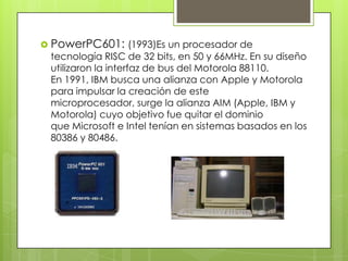  PowerPC601: (1993)Es un procesador de

tecnología RISC de 32 bits, en 50 y 66MHz. En su diseño
utilizaron la interfaz de bus del Motorola 88110.
En 1991, IBM busca una alianza con Apple y Motorola
para impulsar la creación de este
microprocesador, surge la alianza AIM (Apple, IBM y
Motorola) cuyo objetivo fue quitar el dominio
que Microsoft e Intel tenían en sistemas basados en los
80386 y 80486.

 