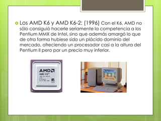  Los

AMD K6 y AMD K6-2: (1996) Con el K6, AMD no

sólo consiguió hacerle seriamente la competencia a los
Pentium MMX de Intel, sino que además amargó lo que
de otra forma hubiese sido un plácido dominio del
mercado, ofreciendo un procesador casi a la altura del
Pentium II pero por un precio muy inferior.

 