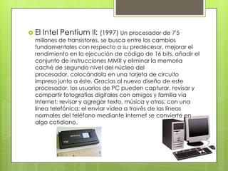  El Intel Pentium II: (1997) Un procesador de 7'5
millones de transistores, se busca entre los cambios
fundamentales con respecto a su predecesor, mejorar el
rendimiento en la ejecución de código de 16 bits, añadir el
conjunto de instrucciones MMX y eliminar la memoria
caché de segundo nivel del núcleo del
procesador, colocándola en una tarjeta de circuito
impreso junto a éste. Gracias al nuevo diseño de este
procesador, los usuarios de PC pueden capturar, revisar y
compartir fotografías digitales con amigos y familia vía
Internet; revisar y agregar texto, música y otros; con una
línea telefónica; el enviar vídeo a través de las líneas
normales del teléfono mediante Internet se convierte en
algo cotidiano.

 