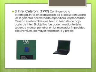  El

Intel Celeron: (1999) Continuando la

estrategia, Intel, en el desarrollo de procesadores para
los segmentos del mercado específicos, el procesador
Celeron es el nombre que lleva la línea de de bajo
costo de Intel. El objetivo fue poder, mediante ésta
segunda marca, penetrar en los mercados impedidos
a los Pentium, de mayor rendimiento y precio.

 